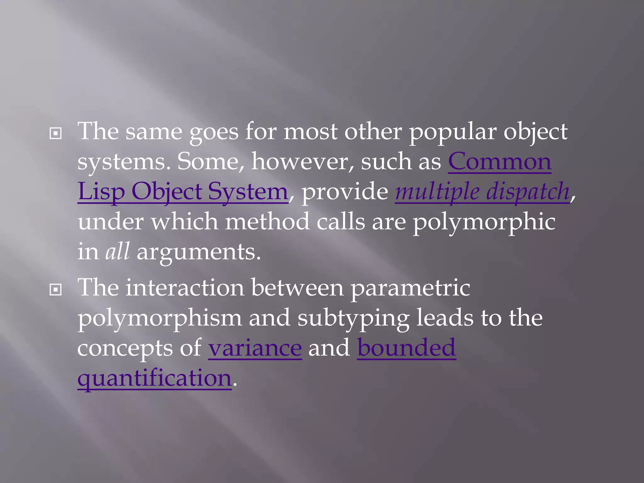  The same goes for most other popular object
systems. Some, however, such as Common
Lisp Object System, provide multiple dispatch,
under which method calls are polymorphic
in all arguments.
 The interaction between parametric
polymorphism and subtyping leads to the
concepts of variance and bounded
quantification.
 