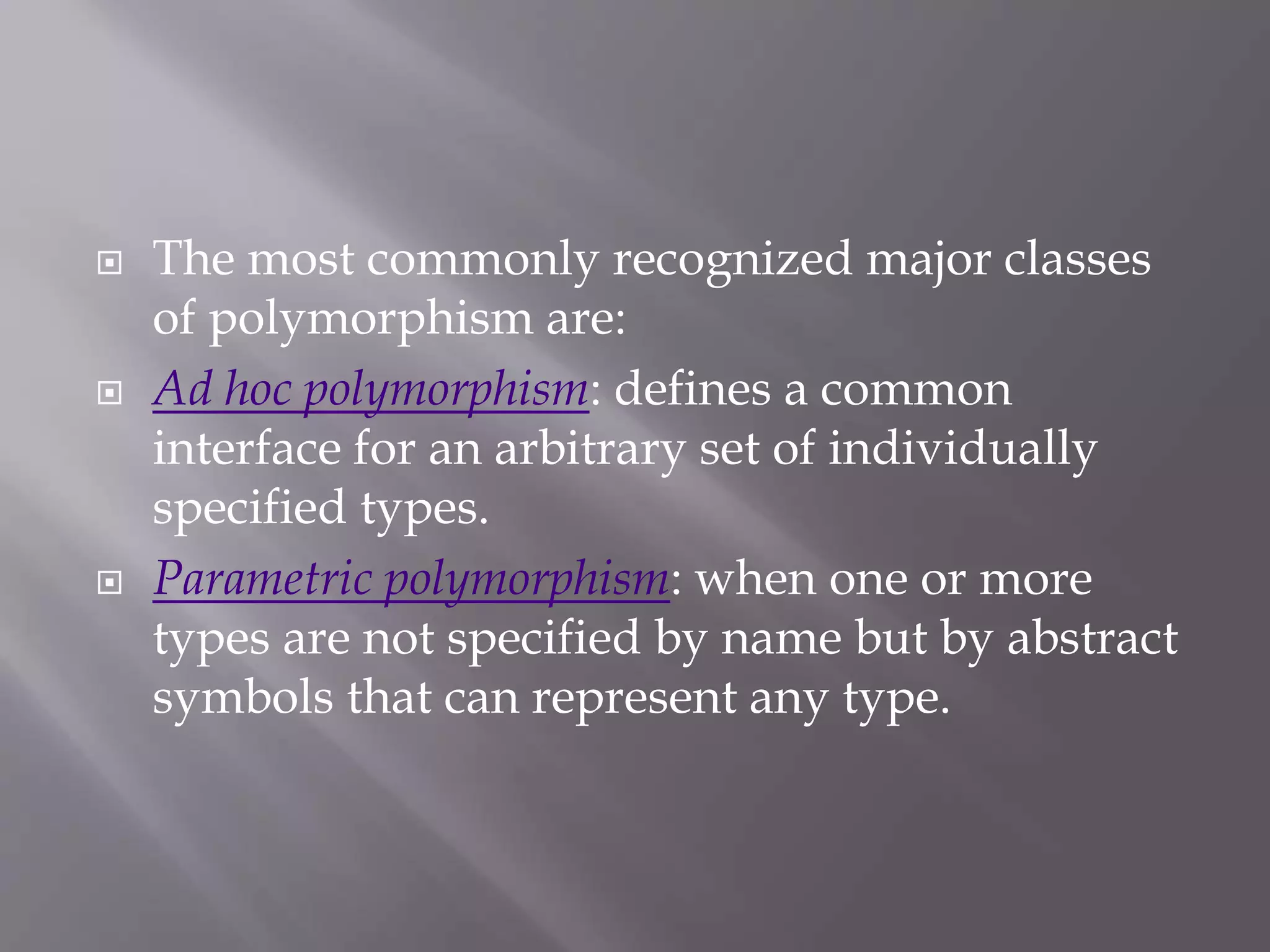  The most commonly recognized major classes
of polymorphism are:
 Ad hoc polymorphism: defines a common
interface for an arbitrary set of individually
specified types.
 Parametric polymorphism: when one or more
types are not specified by name but by abstract
symbols that can represent any type.
 