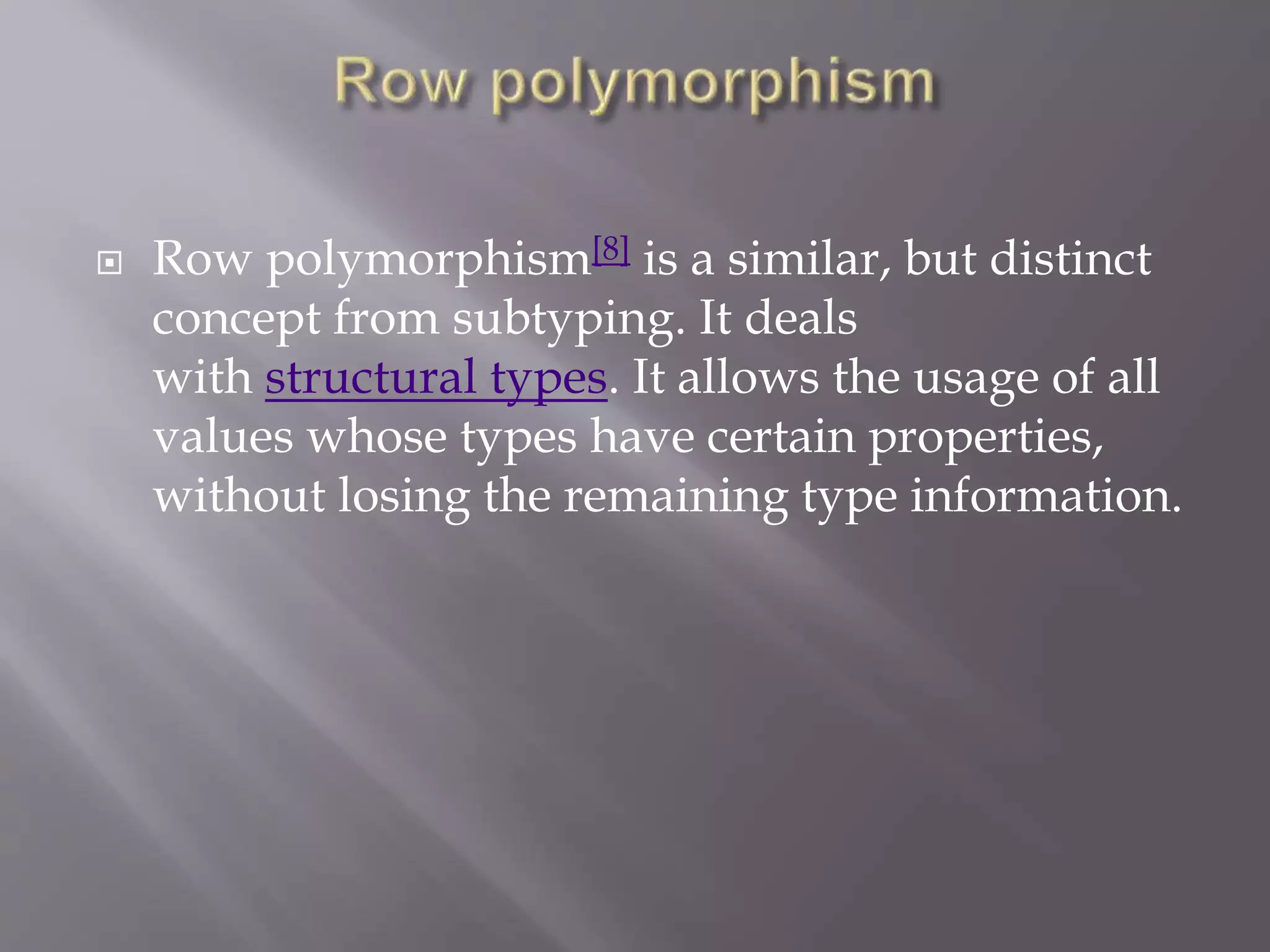  Row polymorphism[8] is a similar, but distinct
concept from subtyping. It deals
with structural types. It allows the usage of all
values whose types have certain properties,
without losing the remaining type information.
 