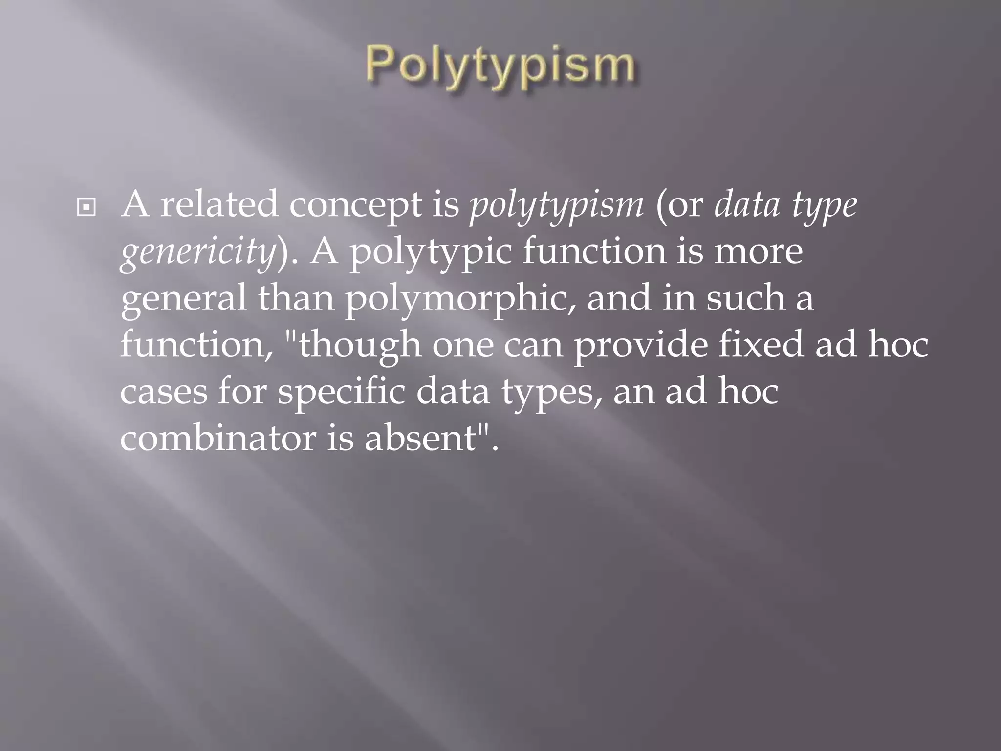  A related concept is polytypism (or data type
genericity). A polytypic function is more
general than polymorphic, and in such a
function, "though one can provide fixed ad hoc
cases for specific data types, an ad hoc
combinator is absent".
 