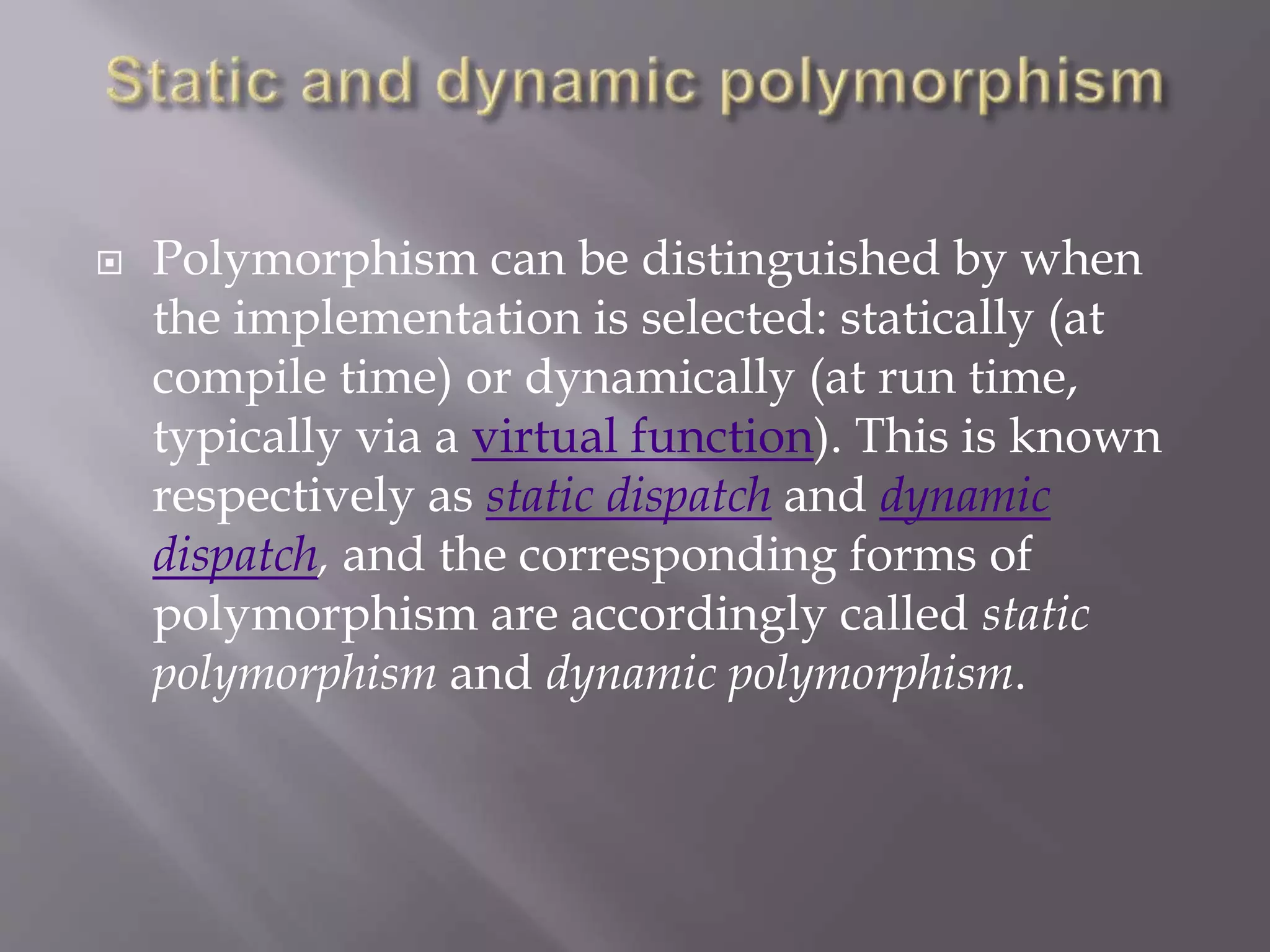  Polymorphism can be distinguished by when
the implementation is selected: statically (at
compile time) or dynamically (at run time,
typically via a virtual function). This is known
respectively as static dispatch and dynamic
dispatch, and the corresponding forms of
polymorphism are accordingly called static
polymorphism and dynamic polymorphism.
 
