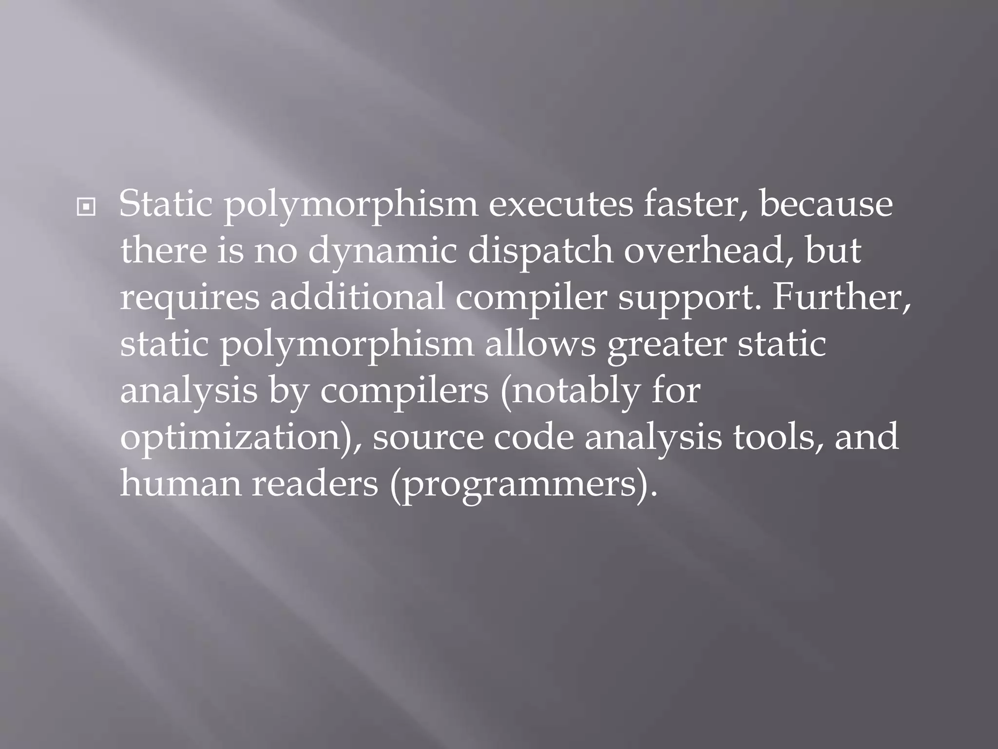 Static polymorphism executes faster, because
there is no dynamic dispatch overhead, but
requires additional compiler support. Further,
static polymorphism allows greater static
analysis by compilers (notably for
optimization), source code analysis tools, and
human readers (programmers).
 