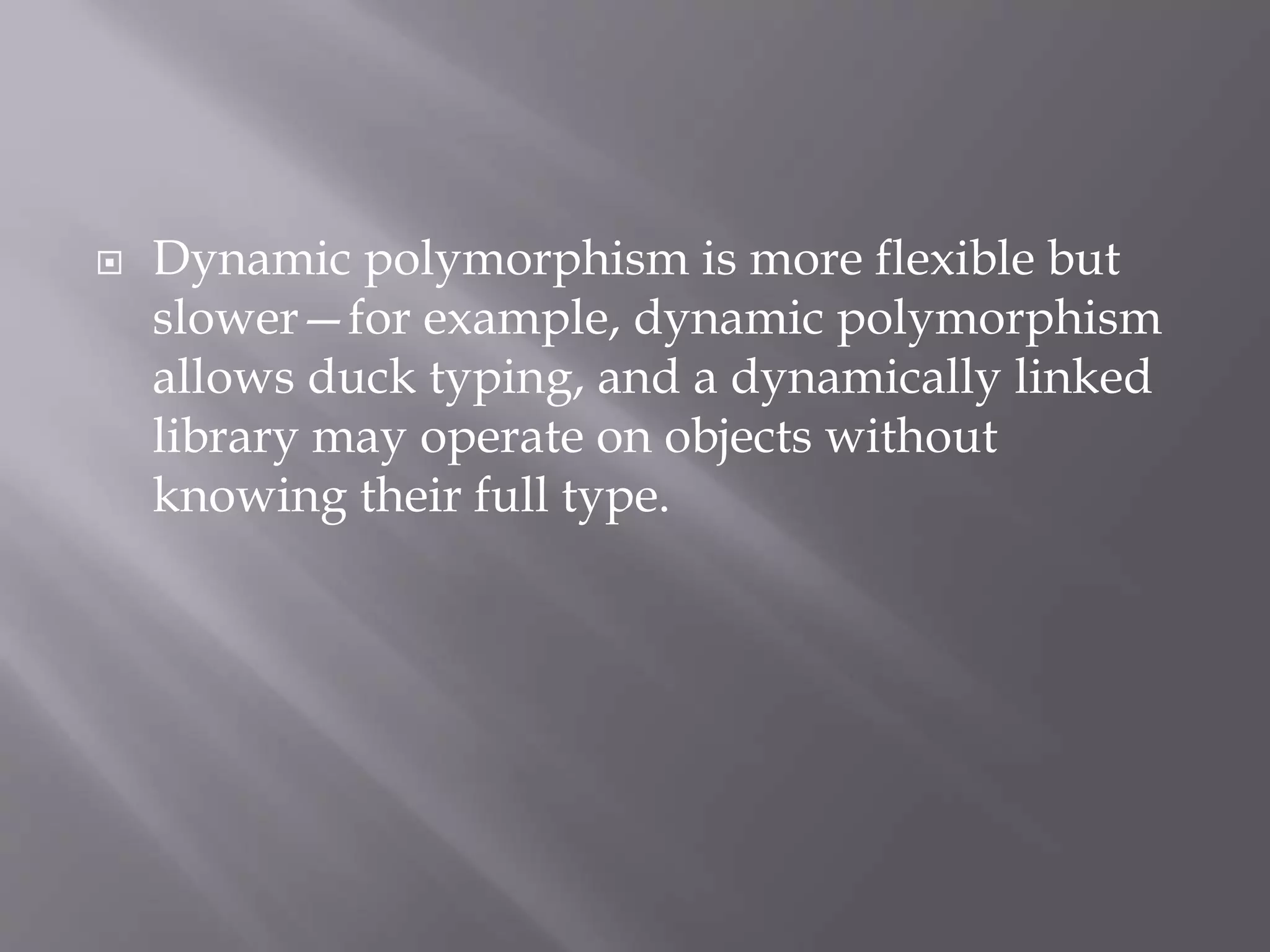  Dynamic polymorphism is more flexible but
slower—for example, dynamic polymorphism
allows duck typing, and a dynamically linked
library may operate on objects without
knowing their full type.
 
