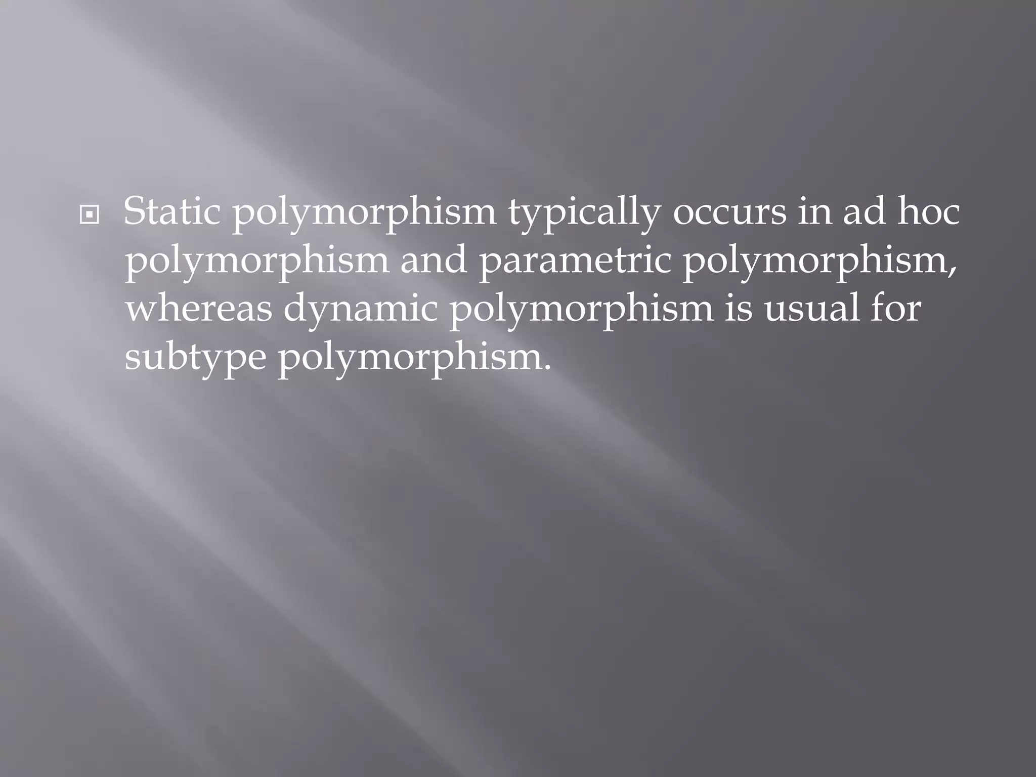  Static polymorphism typically occurs in ad hoc
polymorphism and parametric polymorphism,
whereas dynamic polymorphism is usual for
subtype polymorphism.
 