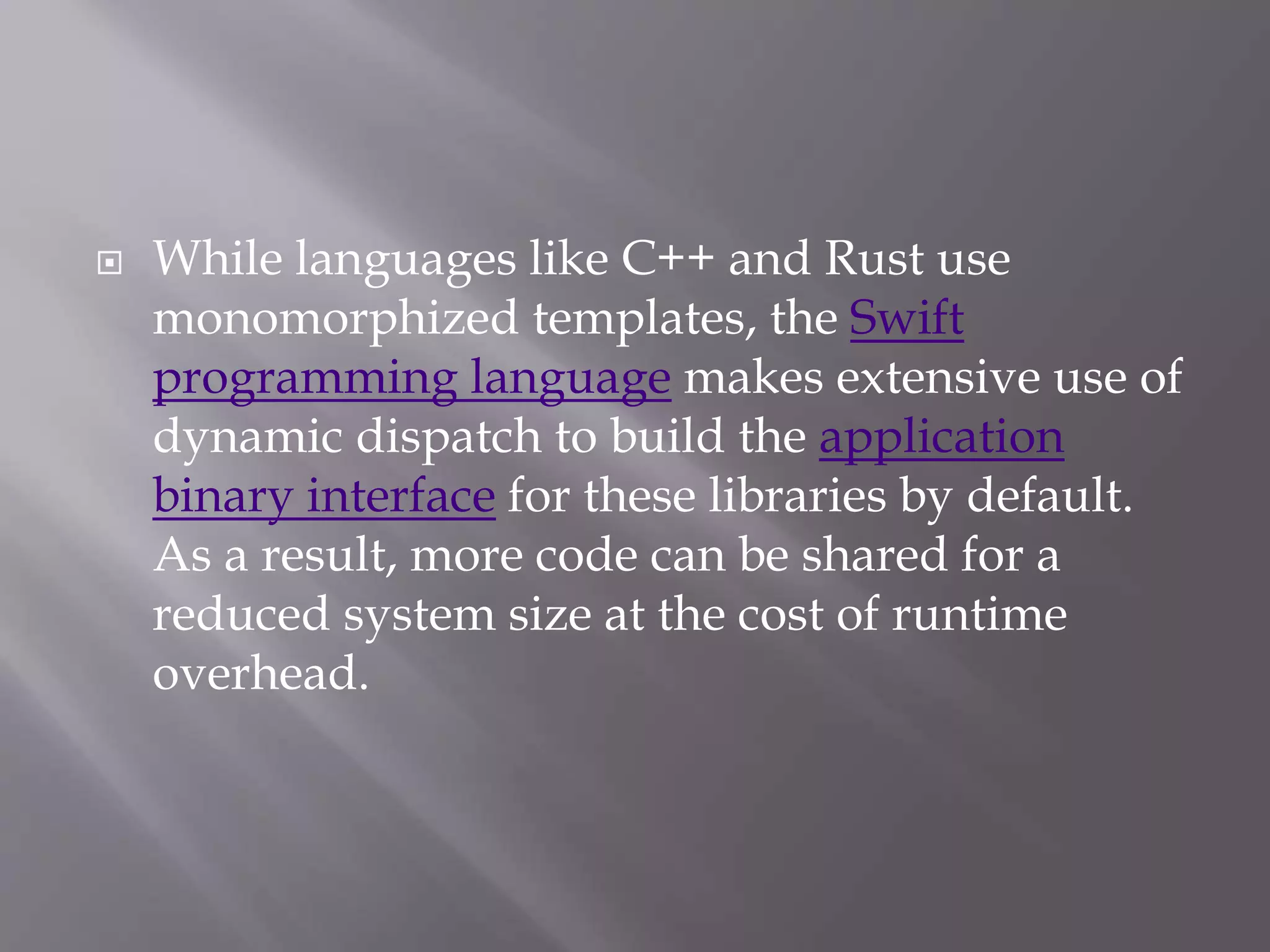  While languages like C++ and Rust use
monomorphized templates, the Swift
programming language makes extensive use of
dynamic dispatch to build the application
binary interface for these libraries by default.
As a result, more code can be shared for a
reduced system size at the cost of runtime
overhead.
 