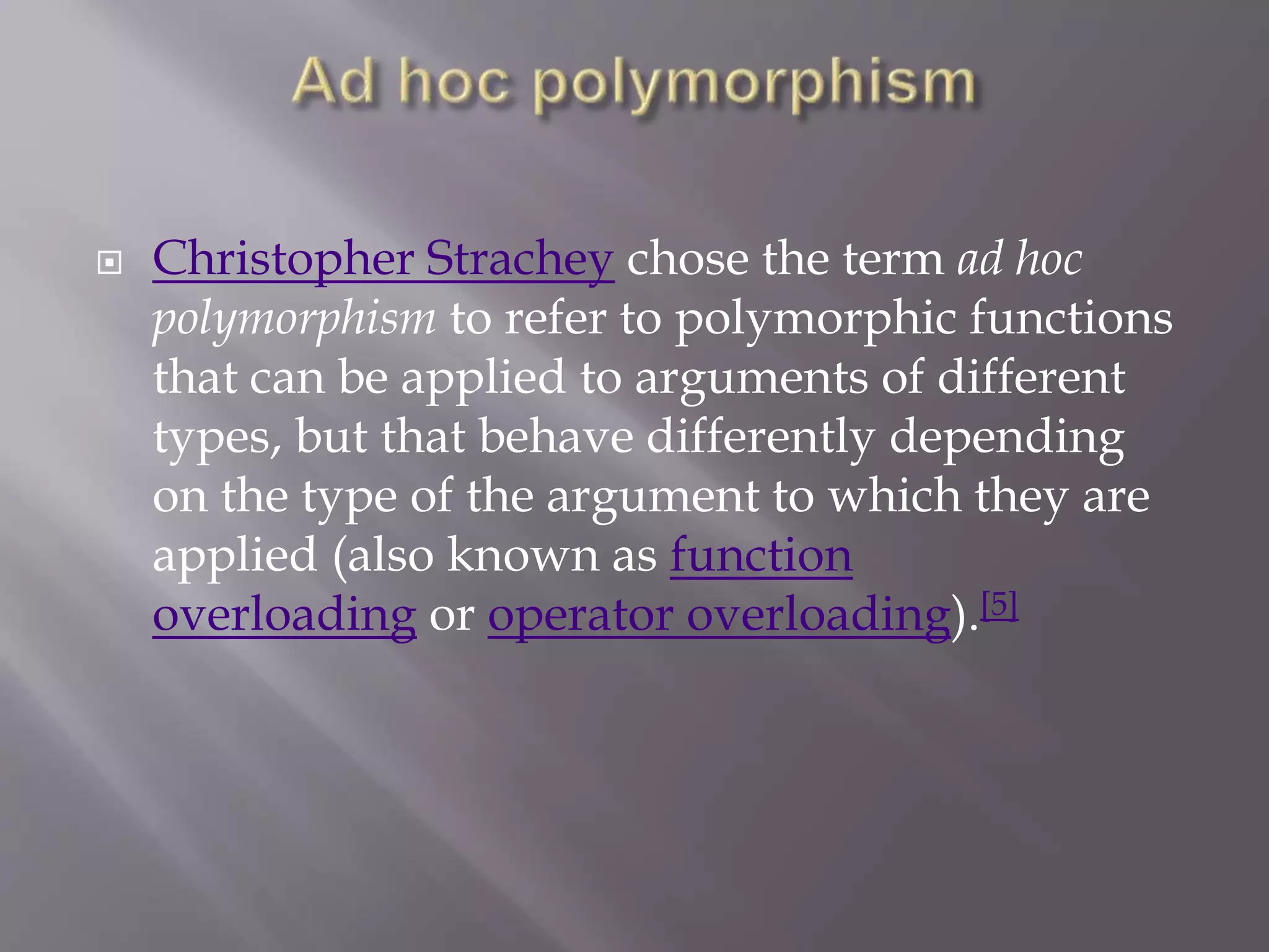  Christopher Strachey chose the term ad hoc
polymorphism to refer to polymorphic functions
that can be applied to arguments of different
types, but that behave differently depending
on the type of the argument to which they are
applied (also known as function
overloading or operator overloading).[5]
 