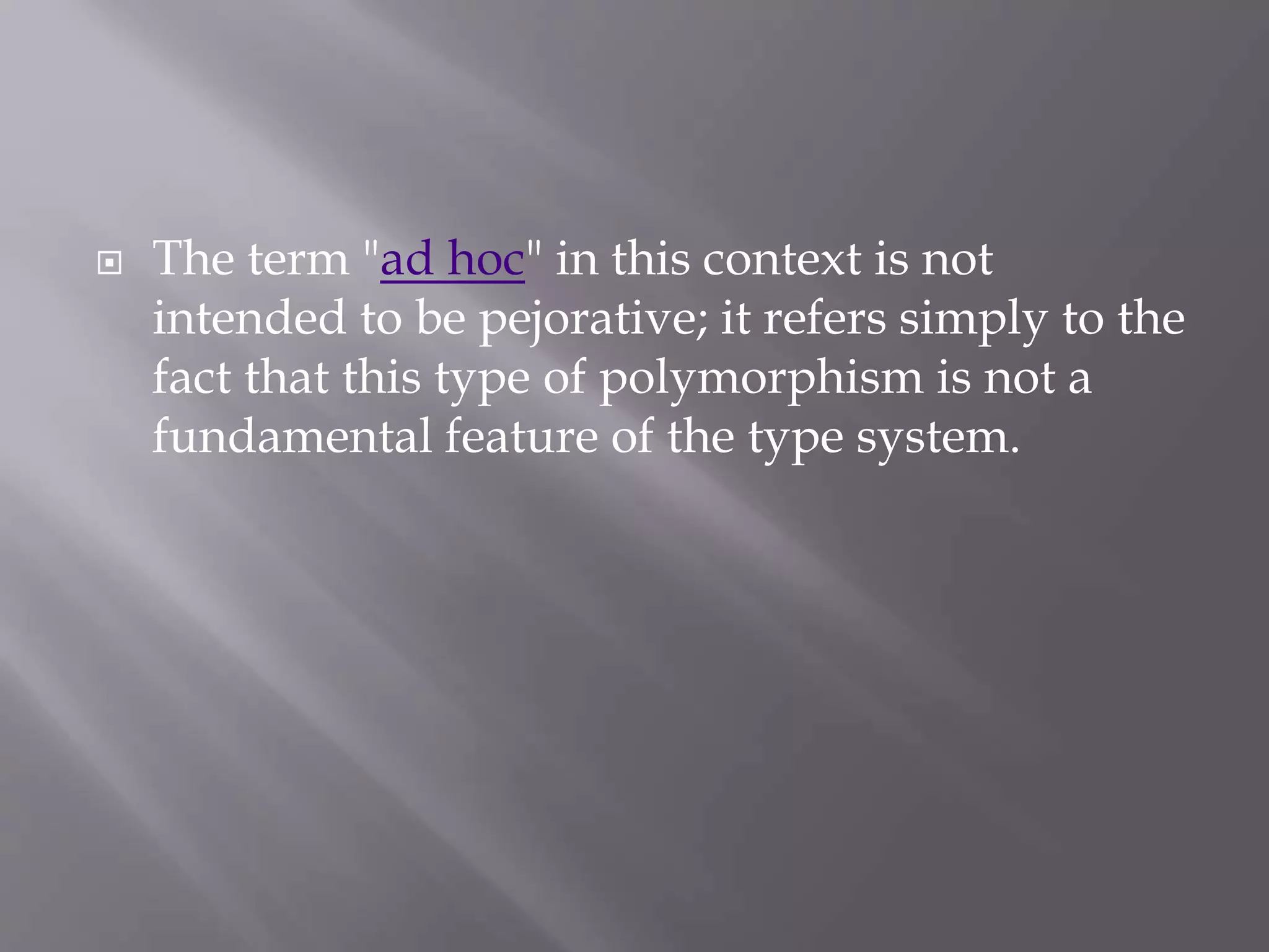  The term "ad hoc" in this context is not
intended to be pejorative; it refers simply to the
fact that this type of polymorphism is not a
fundamental feature of the type system.
 