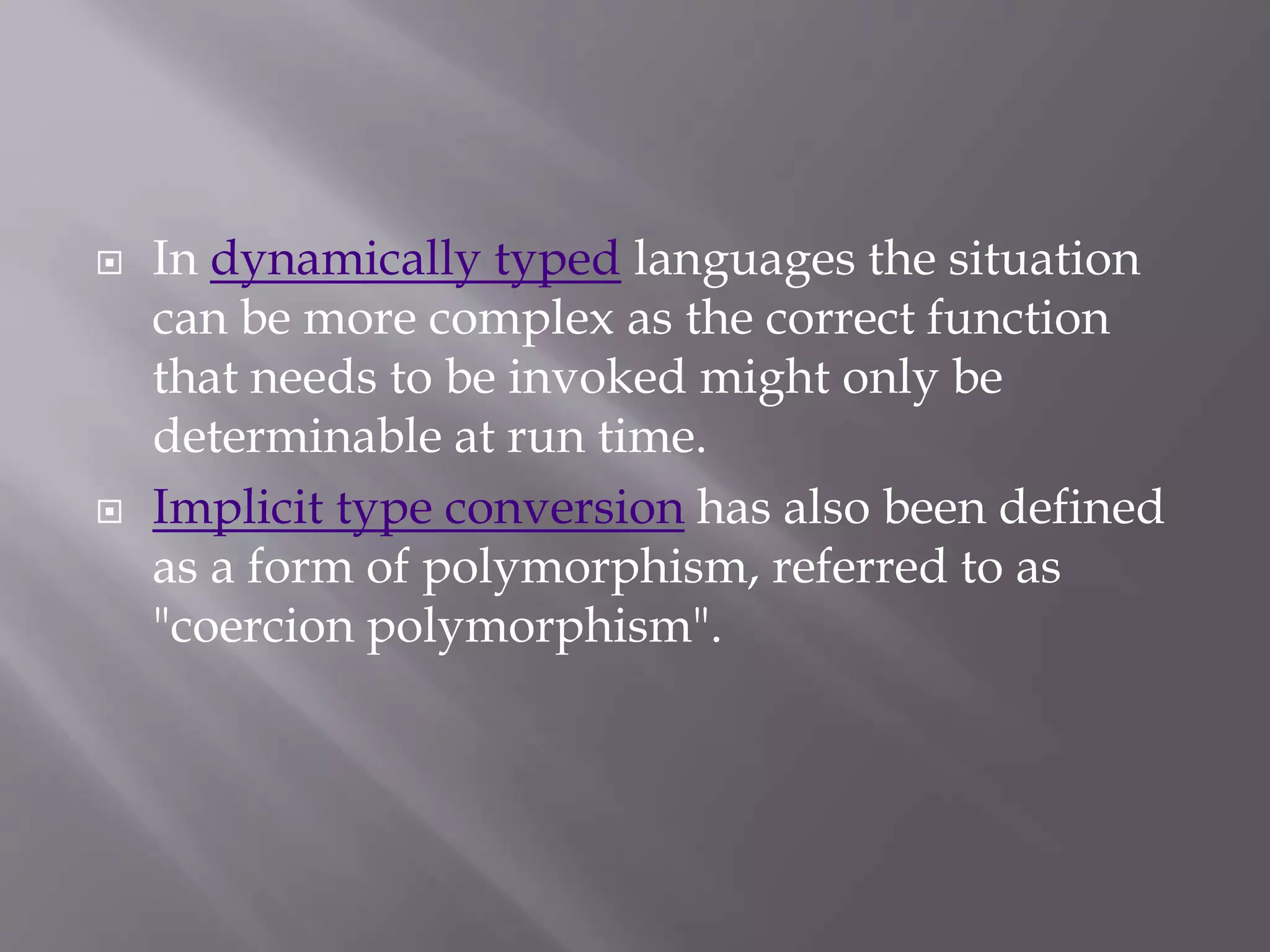  In dynamically typed languages the situation
can be more complex as the correct function
that needs to be invoked might only be
determinable at run time.
 Implicit type conversion has also been defined
as a form of polymorphism, referred to as
"coercion polymorphism".
 