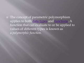  The concept of parametric polymorphism
applies to both data types and functions. A
function that can evaluate to or be applied to
values of different types is known as
a polymorphic function.
 