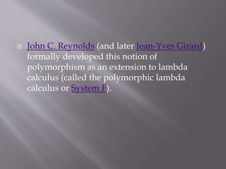  John C. Reynolds (and later Jean-Yves Girard)
formally developed this notion of
polymorphism as an extension to lambda
calculus (called the polymorphic lambda
calculus or System F).
 