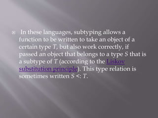  In these languages, subtyping allows a
function to be written to take an object of a
certain type T, but also work correctly, if
passed an object that belongs to a type S that is
a subtype of T (according to the Liskov
substitution principle). This type relation is
sometimes written S <: T.
 