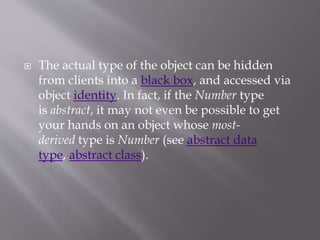  The actual type of the object can be hidden
from clients into a black box, and accessed via
object identity. In fact, if the Number type
is abstract, it may not even be possible to get
your hands on an object whose most-
derived type is Number (see abstract data
type, abstract class).
 