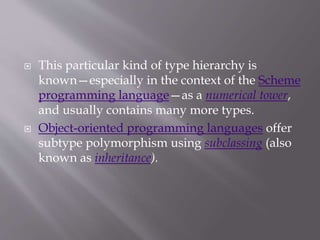  This particular kind of type hierarchy is
known—especially in the context of the Scheme
programming language—as a numerical tower,
and usually contains many more types.
 Object-oriented programming languages offer
subtype polymorphism using subclassing (also
known as inheritance).
 