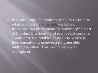  In typical implementations, each class contains
what is called a virtual table—a table of
functions that implement the polymorphic part
of the class interface—and each object contains
a pointer to the "vtable" of its class, which is
then consulted whenever a polymorphic
method is called. This mechanism is an
example of:
 