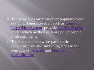  The same goes for most other popular object
systems. Some, however, such as Common
Lisp Object System, provide multiple dispatch,
under which method calls are polymorphic
in all arguments.
 The interaction between parametric
polymorphism and subtyping leads to the
concepts of variance and bounded
quantification.
 