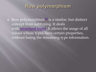  Row polymorphism[8] is a similar, but distinct
concept from subtyping. It deals
with structural types. It allows the usage of all
values whose types have certain properties,
without losing the remaining type information.
 