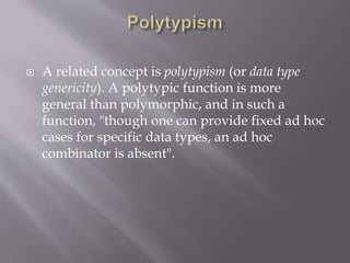  A related concept is polytypism (or data type
genericity). A polytypic function is more
general than polymorphic, and in such a
function, "though one can provide fixed ad hoc
cases for specific data types, an ad hoc
combinator is absent".
 