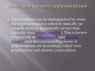  Polymorphism can be distinguished by when
the implementation is selected: statically (at
compile time) or dynamically (at run time,
typically via a virtual function). This is known
respectively as static dispatch and dynamic
dispatch, and the corresponding forms of
polymorphism are accordingly called static
polymorphism and dynamic polymorphism.
 