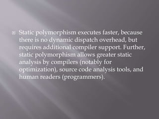  Static polymorphism executes faster, because
there is no dynamic dispatch overhead, but
requires additional compiler support. Further,
static polymorphism allows greater static
analysis by compilers (notably for
optimization), source code analysis tools, and
human readers (programmers).
 