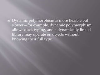  Dynamic polymorphism is more flexible but
slower—for example, dynamic polymorphism
allows duck typing, and a dynamically linked
library may operate on objects without
knowing their full type.
 