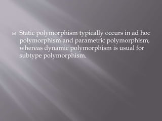  Static polymorphism typically occurs in ad hoc
polymorphism and parametric polymorphism,
whereas dynamic polymorphism is usual for
subtype polymorphism.
 