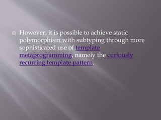  However, it is possible to achieve static
polymorphism with subtyping through more
sophisticated use of template
metaprogramming, namely the curiously
recurring template pattern.
 