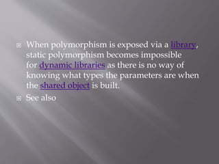  When polymorphism is exposed via a library,
static polymorphism becomes impossible
for dynamic libraries as there is no way of
knowing what types the parameters are when
the shared object is built.
 See also
 
