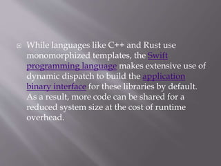  While languages like C++ and Rust use
monomorphized templates, the Swift
programming language makes extensive use of
dynamic dispatch to build the application
binary interface for these libraries by default.
As a result, more code can be shared for a
reduced system size at the cost of runtime
overhead.
 