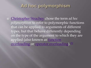  Christopher Strachey chose the term ad hoc
polymorphism to refer to polymorphic functions
that can be applied to arguments of different
types, but that behave differently depending
on the type of the argument to which they are
applied (also known as function
overloading or operator overloading).[5]
 
