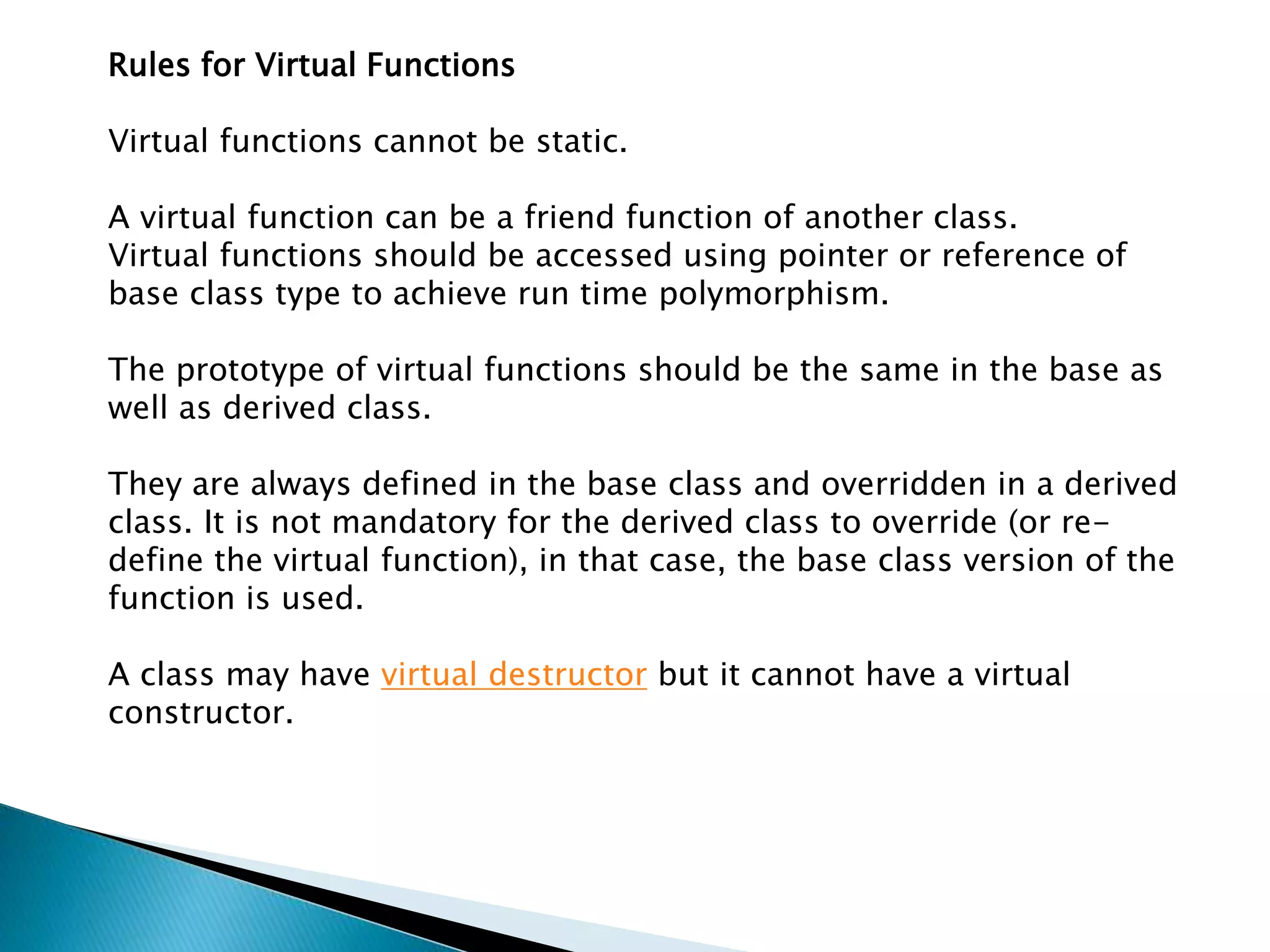 Rules for Virtual Functions
Virtual functions cannot be static.
A virtual function can be a friend function of another class.
Virtual functions should be accessed using pointer or reference of
base class type to achieve run time polymorphism.
The prototype of virtual functions should be the same in the base as
well as derived class.
They are always defined in the base class and overridden in a derived
class. It is not mandatory for the derived class to override (or re-
define the virtual function), in that case, the base class version of the
function is used.
A class may have virtual destructor but it cannot have a virtual
constructor.
 