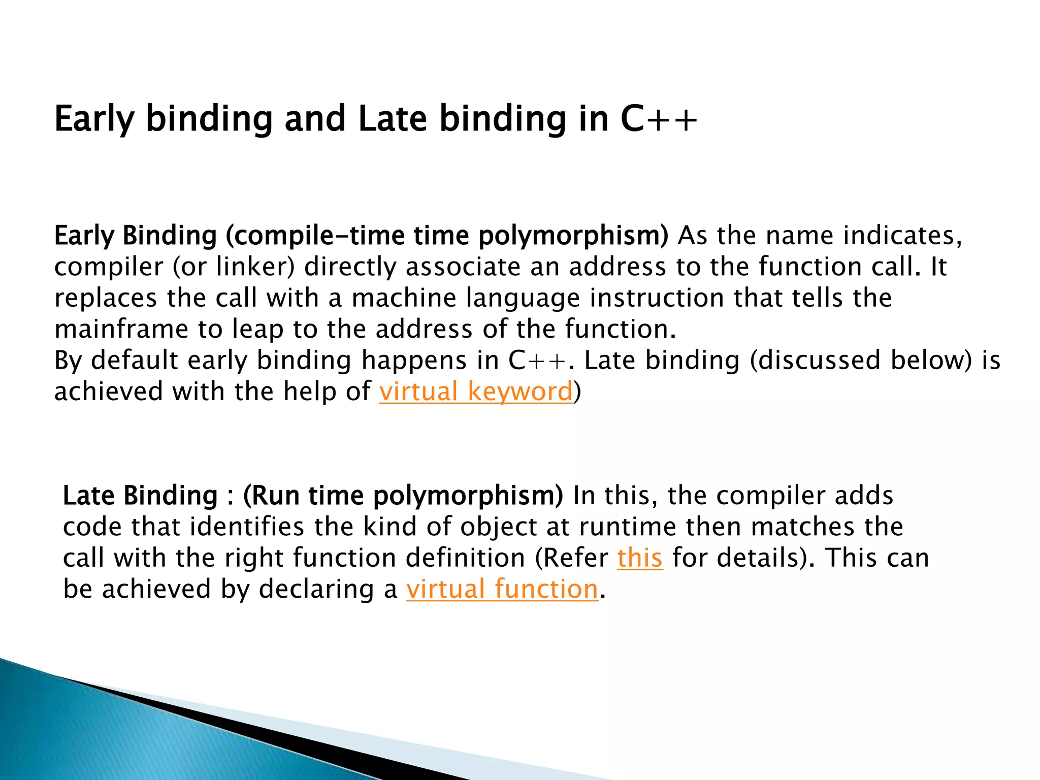 Early Binding (compile-time time polymorphism) As the name indicates,
compiler (or linker) directly associate an address to the function call. It
replaces the call with a machine language instruction that tells the
mainframe to leap to the address of the function.
By default early binding happens in C++. Late binding (discussed below) is
achieved with the help of virtual keyword)
Late Binding : (Run time polymorphism) In this, the compiler adds
code that identifies the kind of object at runtime then matches the
call with the right function definition (Refer this for details). This can
be achieved by declaring a virtual function.
Early binding and Late binding in C++
 