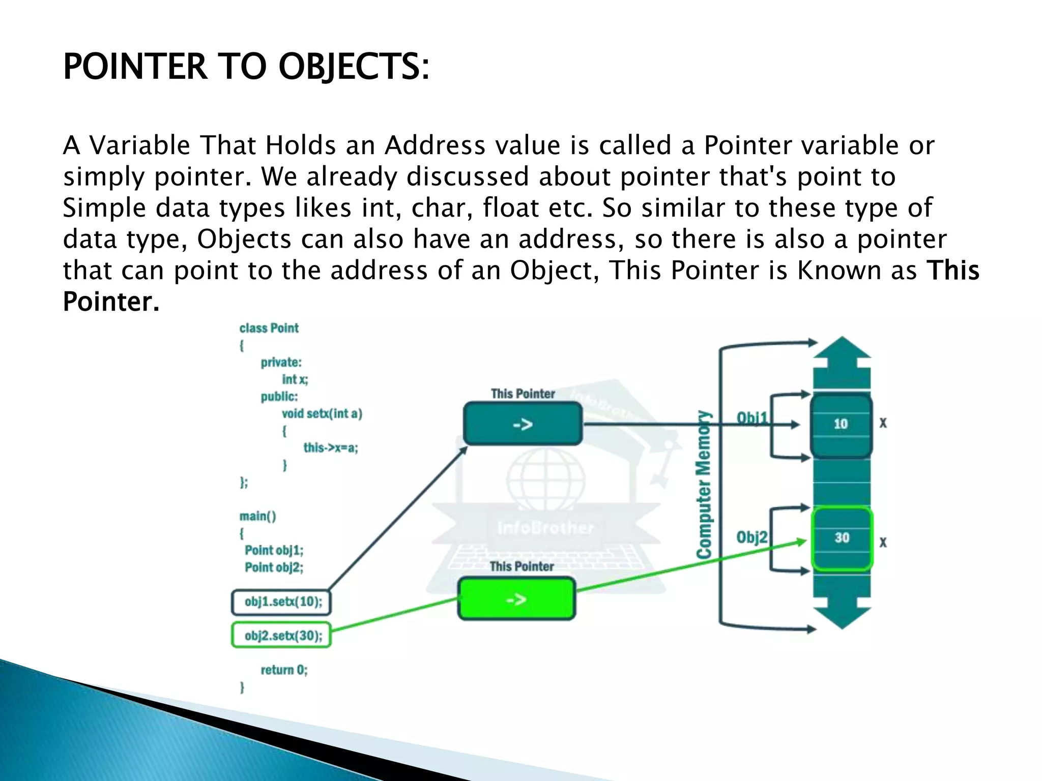 POINTER TO OBJECTS:
A Variable That Holds an Address value is called a Pointer variable or
simply pointer. We already discussed about pointer that's point to
Simple data types likes int, char, float etc. So similar to these type of
data type, Objects can also have an address, so there is also a pointer
that can point to the address of an Object, This Pointer is Known as This
Pointer.
 