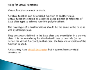 Rules for Virtual Functions
Virtual functions cannot be static.
A virtual function can be a friend function of another class.
Virtual functions should be accessed using pointer or reference of
base class type to achieve run time polymorphism.
The prototype of virtual functions should be the same in the base as
well as derived class.
They are always defined in the base class and overridden in a derived
class. It is not mandatory for the derived class to override (or re-
define the virtual function), in that case, the base class version of the
function is used.
A class may have virtual destructor but it cannot have a virtual
constructor.
 