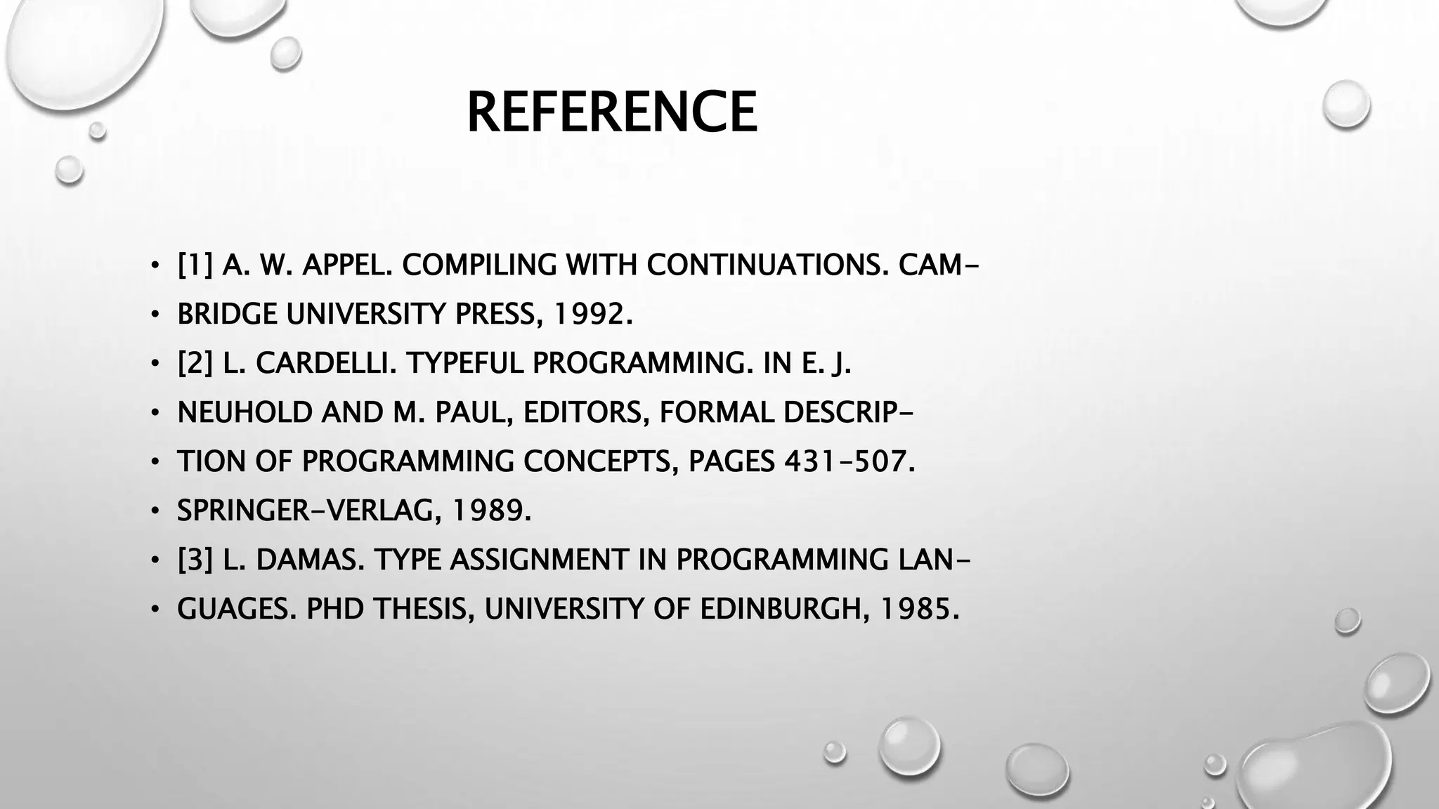 REFERENCE
• [1] A. W. APPEL. COMPILING WITH CONTINUATIONS. CAM-
• BRIDGE UNIVERSITY PRESS, 1992.
• [2] L. CARDELLI. TYPEFUL PROGRAMMING. IN E. J.
• NEUHOLD AND M. PAUL, EDITORS, FORMAL DESCRIP-
• TION OF PROGRAMMING CONCEPTS, PAGES 431–507.
• SPRINGER-VERLAG, 1989.
• [3] L. DAMAS. TYPE ASSIGNMENT IN PROGRAMMING LAN-
• GUAGES. PHD THESIS, UNIVERSITY OF EDINBURGH, 1985.
 
