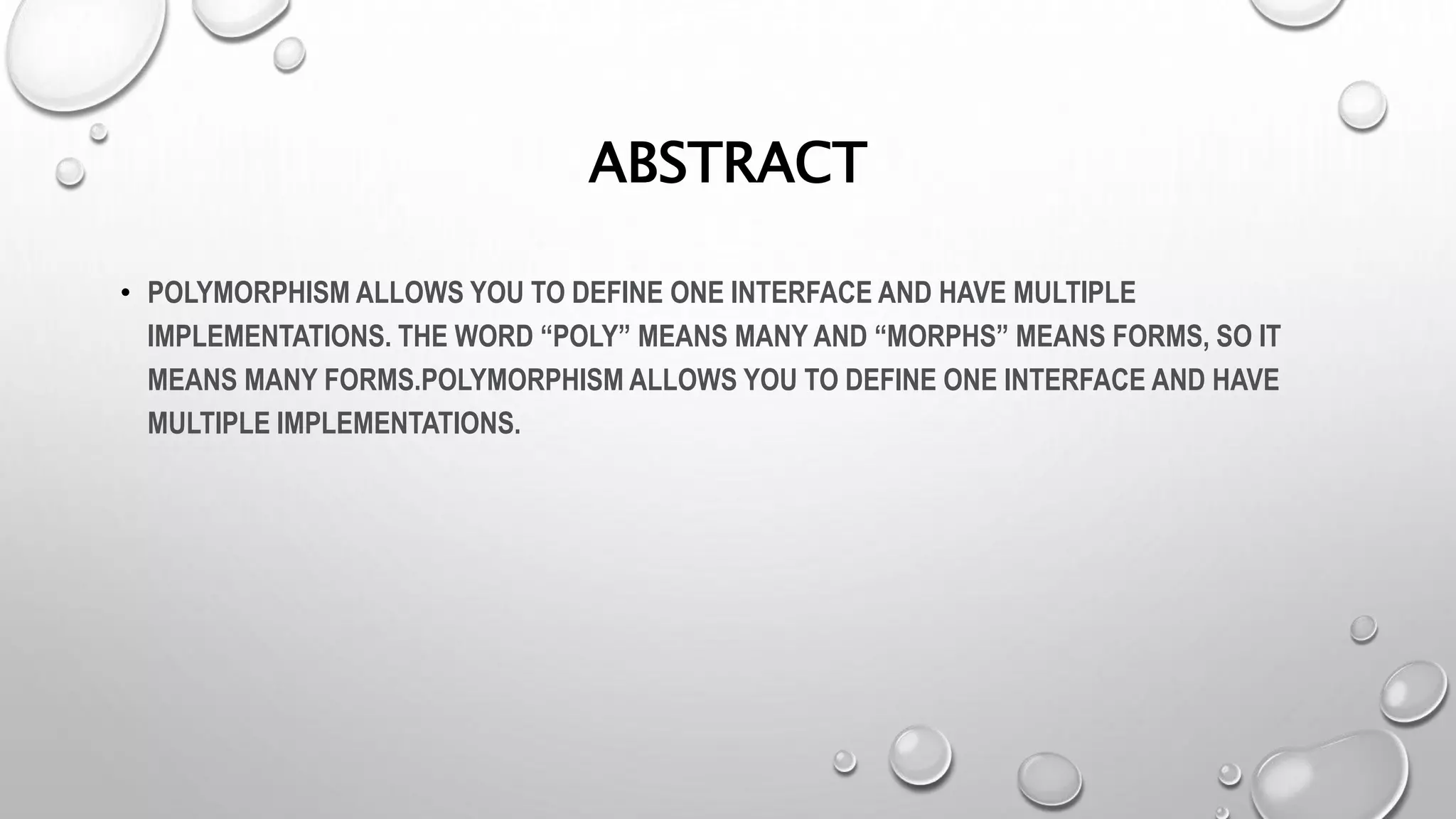 ABSTRACT
• POLYMORPHISM ALLOWS YOU TO DEFINE ONE INTERFACE AND HAVE MULTIPLE
IMPLEMENTATIONS. THE WORD “POLY” MEANS MANY AND “MORPHS” MEANS FORMS, SO IT
MEANS MANY FORMS.POLYMORPHISM ALLOWS YOU TO DEFINE ONE INTERFACE AND HAVE
MULTIPLE IMPLEMENTATIONS.