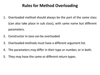 1. Overloaded method should always be the part of the same class
(can also take place in sub class), with same name but different
parameters.
2. Constructor in Java can be overloaded
3. Overloaded methods must have a different argument list.
4. The parameters may differ in their type or number, or in both.
5. They may have the same or different return types.
Rules for Method Overloading
 