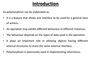 Introduction
So polymorphism can be elaborated as:
• It is a feature that allows one interface to be used for a general class
of actions.
• An operation may exhibit different behaviour in different instances.
• The behaviour depends on the types of data used in the operation.
• It plays an important role in allowing objects having different
internal structures to share the same external interface.
• Polymorphism is extensively used in implementing inheritance.
 