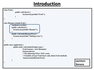 class Fruit {
public void show() {
System.out.println("Fruit");
}
}
class Banana extends Fruit {
//method overriden
public void show() {
System.out.println("Banana");
}
public void makeBananaTree() {
System.out.println("Making a tree");
}
}
public class Application {
public static void main(String[] args) {
Fruit banana = new Banana();
banana.show();
// The following WILL NOT work;
// Variables of type Fruit know only about Fruit methods.
banana.makeBananaTree();
}
} OUTPUT:
Banana
Introduction
 