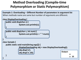 Example 1: Overloading – Different Number of parameters in argument list
When methods name are same but number of arguments are different.
class DisplayOverloading {
public void disp(char c) {
System.out.println(c);
}
public void disp(char c, int num) {
System.out.println(c + " "+num);
}
}
class Sample {
public static void main(String args[]) {
DisplayOverloading obj = new DisplayOverloading();
obj.disp('a');
obj.disp('a',10);
}
}
Output:
a
a 10
Method Overloading (Compile-time
Polymorphism or Static Polymorphism)
 