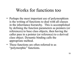 19
Works for functions too
• Perhaps the most important use of polymorphism
is the writing of functions to deal with all classes
in the inheritance hierarchy. This is accomplished
by defining the function parameters as pointers (or
references) to base class objects, then having the
caller pass in a pointer (or reference) to a derived
class object. Dynamic binding calls the
appropriate method.
• These functions are often referred to as
“polymorphic” functions.
 