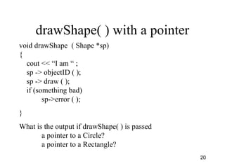 20
drawShape( ) with a pointer
void drawShape ( Shape *sp)
{
cout << “I am “ ;
sp -> objectID ( );
sp -> draw ( );
if (something bad)
sp->error ( );
}
What is the output if drawShape( ) is passed
a pointer to a Circle?
a pointer to a Rectangle?
 