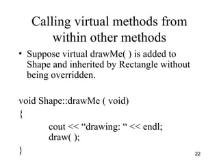 22
Calling virtual methods from
within other methods
• Suppose virtual drawMe( ) is added to
Shape and inherited by Rectangle without
being overridden.
void Shape::drawMe ( void)
{
cout << “drawing: “ << endl;
draw( );
}
 