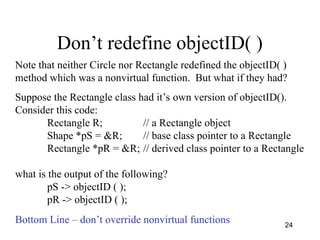 24
Don’t redefine objectID( )
Note that neither Circle nor Rectangle redefined the objectID( )
method which was a nonvirtual function. But what if they had?
Suppose the Rectangle class had it’s own version of objectID().
Consider this code:
Rectangle R; // a Rectangle object
Shape *pS = &R; // base class pointer to a Rectangle
Rectangle *pR = &R; // derived class pointer to a Rectangle
what is the output of the following?
pS -> objectID ( );
pR -> objectID ( );
Bottom Line – don’t override nonvirtual functions
 