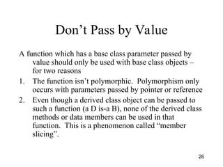 26
Don’t Pass by Value
A function which has a base class parameter passed by
value should only be used with base class objects –
for two reasons
1. The function isn’t polymorphic. Polymorphism only
occurs with parameters passed by pointer or reference
2. Even though a derived class object can be passed to
such a function (a D is-a B), none of the derived class
methods or data members can be used in that
function. This is a phenomenon called “member
slicing”.
 