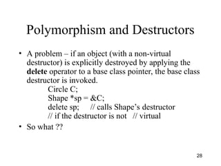 28
Polymorphism and Destructors
• A problem – if an object (with a non-virtual
destructor) is explicitly destroyed by applying the
delete operator to a base class pointer, the base class
destructor is invoked.
Circle C;
Shape *sp = &C;
delete sp; // calls Shape’s destructor
// if the destructor is not // virtual
• So what ??
 