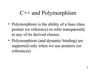 3
C++ and Polymorphism
• Polymorphism is the ability of a base class
pointer (or reference) to refer transparently
to any of its derived classes.
• Polymorphism (and dynamic binding) are
supported only when we use pointers (or
references)
 