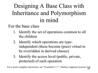 30
Designing A Base Class with
Inheritance and Polymorphism
in mind
For the base class
1. Identify the set of operations common to all
the children
2. Identify which operations are type-
independent (these become (pure) virtual to
be overridden in derived classes)
3. Identify the access level (public, private,
protected) of each operation
For a more complete discussion, see “Essential C++”, Stanley Lippman (section 5.4)
 