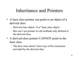 4
Inheritance and Pointers
• A base class pointer can point to an object of a
derived class
– Derived class object “is-a” base class object
– But can’t use pointer to call methods only defined in
the derived class.
• A derived class pointer CANNOT point to the
base class
– The base class doesn’t have any of the extensions
provided by the derived class
 