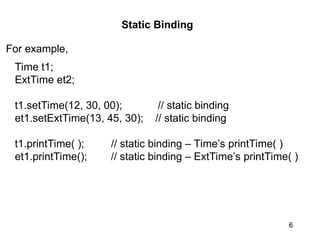 6
Static Binding
For example,
Time t1;
ExtTime et2;
t1.setTime(12, 30, 00); // static binding
et1.setExtTime(13, 45, 30); // static binding
t1.printTime( ); // static binding – Time’s printTime( )
et1.printTime(); // static binding – ExtTime’s printTime( )
 