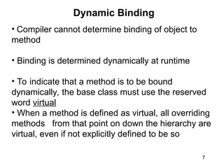 7
Dynamic Binding
• Compiler cannot determine binding of object to
method
• Binding is determined dynamically at runtime
• To indicate that a method is to be bound
dynamically, the base class must use the reserved
word virtual
• When a method is defined as virtual, all overriding
methods from that point on down the hierarchy are
virtual, even if not explicitly defined to be so
 
